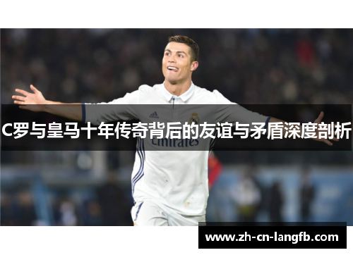 C罗与皇马十年传奇背后的友谊与矛盾深度剖析