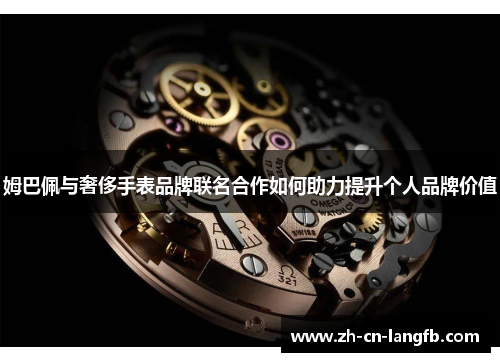 姆巴佩与奢侈手表品牌联名合作如何助力提升个人品牌价值