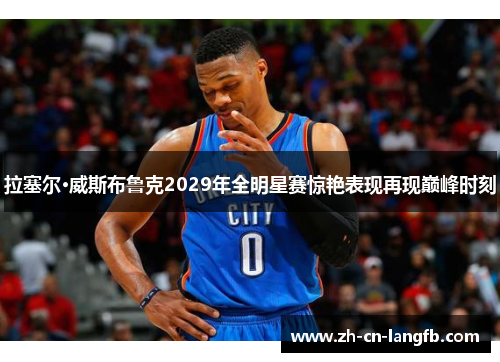 拉塞尔·威斯布鲁克2029年全明星赛惊艳表现再现巅峰时刻 拉塞尔·威斯布鲁克2029年全明星赛惊艳表现再现巅峰时刻