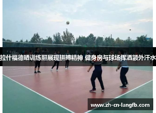 拉什福德晒训练照展现拼搏精神 健身房与球场挥洒额外汗水