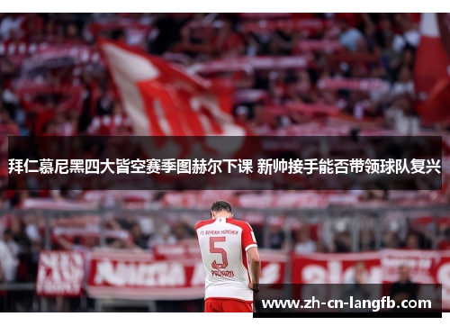 拜仁慕尼黑四大皆空赛季图赫尔下课 新帅接手能否带领球队复兴 拜仁慕尼黑四大皆空赛季图赫尔下课 新帅接手能否带领球队复兴