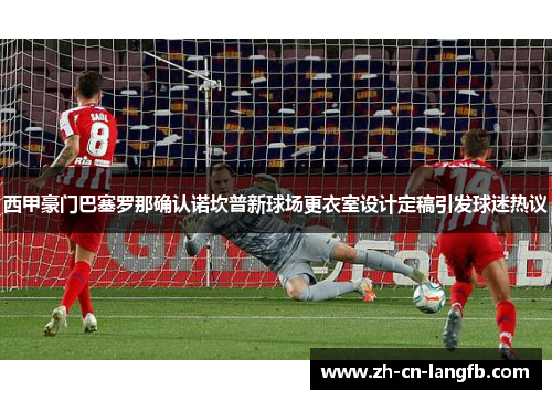 西甲豪门巴塞罗那确认诺坎普新球场更衣室设计定稿引发球迷热议