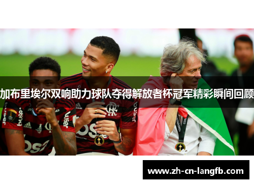 加布里埃尔双响助力球队夺得解放者杯冠军精彩瞬间回顾