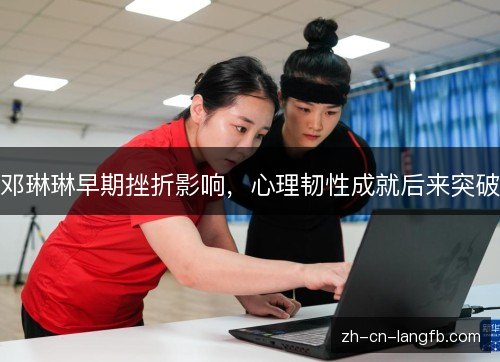 邓琳琳早期挫折影响,心理韧性成就后来突破 邓琳琳早期挫折影响,心理韧性成就后来突破